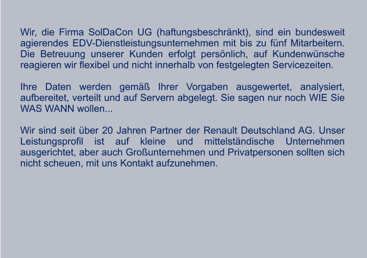 Wir, die Firma SolDaCon UG (haftungsbeschränkt), sind ein bundesweit agierendes EDV-Dienstleistungsunternehmen mit bis zu fünf Mitarbeitern. Die Betreuung unserer Kunden erfolgt persönlich, auf Kundenwünsche reagieren wir flexibel und nicht innerhalb von festgelegten Servicezeiten.  Ihre Daten werden gemäß Ihrer Vorgaben ausgewertet, analysiert, aufbereitet, verteilt und auf Servern abgelegt. Sie sagen nur noch WIE Sie WAS WANN wollen...  Wir sind seit über 20 Jahren Partner der Renault Deutschland AG. Unser Leistungsprofil ist auf kleine und mittelständische Unternehmen ausgerichtet, aber auch Großunternehmen und Privatpersonen sollten sich nicht scheuen, mit uns Kontakt aufzunehmen. WIR WÜNSCHEN UNSEREN KUNDEN UND  GESCHÄFTSPARTNERN EINE RUHIGE, BESINNLICHE WEIHNACHTSZEIT und einen guten start ins neue jahr.  Tina wybraniec geschäftsführerin