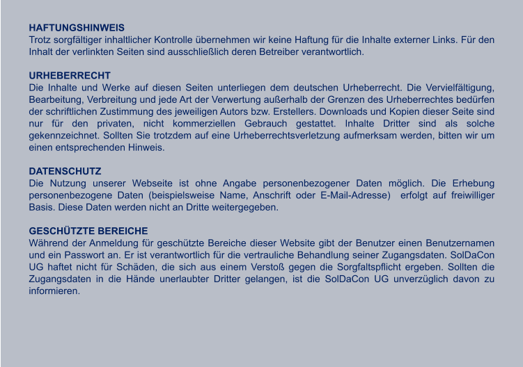 HAFTUNGSHINWEIS Trotz sorgfältiger inhaltlicher Kontrolle übernehmen wir keine Haftung für die Inhalte externer Links. Für den Inhalt der verlinkten Seiten sind ausschließlich deren Betreiber verantwortlich.  URHEBERRECHT Die Inhalte und Werke auf diesen Seiten unterliegen dem deutschen Urheberrecht. Die Vervielfältigung, Bearbeitung, Verbreitung und jede Art der Verwertung außerhalb der Grenzen des Urheberrechtes bedürfen der schriftlichen Zustimmung des jeweiligen Autors bzw. Erstellers. Downloads und Kopien dieser Seite sind nur für den privaten, nicht kommerziellen Gebrauch gestattet. Inhalte Dritter sind als solche gekennzeichnet. Sollten Sie trotzdem auf eine Urheberrechtsverletzung aufmerksam werden, bitten wir um einen entsprechenden Hinweis.  DATENSCHUTZ Die Nutzung unserer Webseite ist ohne Angabe personenbezogener Daten möglich. Die Erhebung personenbezogene Daten (beispielsweise Name, Anschrift oder E-Mail-Adresse)  erfolgt auf freiwilliger Basis. Diese Daten werden nicht an Dritte weitergegeben.  GESCHÜTZTE BEREICHE Während der Anmeldung für geschützte Bereiche dieser Website gibt der Benutzer einen Benutzernamen und ein Passwort an. Er ist verantwortlich für die vertrauliche Behandlung seiner Zugangsdaten. SolDaCon UG haftet nicht für Schäden, die sich aus einem Verstoß gegen die Sorgfaltspflicht ergeben. Sollten die Zugangsdaten in die Hände unerlaubter Dritter gelangen, ist die SolDaCon UG unverzüglich davon zu informieren.  WIR WÜNSCHEN UNSEREN KUNDEN UND  GESCHÄFTSPARTNERN EINE RUHIGE, BESINNLICHE WEIHNACHTSZEIT und einen guten start ins neue jahr.  Tina wybraniec geschäftsführerin